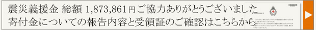 震災義援金 総額 1,873,861 ご協力ありがとうございました　寄付金についての報告内容と受領証のご確認はこちらから