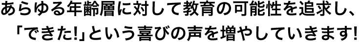 あらゆる年齢層に対して教育の可能性を追求し、「できた!」という喜びの声を増やしていきます!