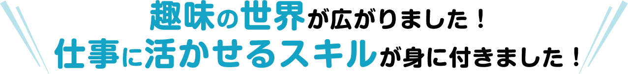 趣味の世界が広がりました！仕事に活かせるスキルが身に付きました！