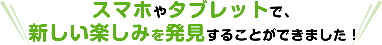 スマホやタブレットで、新しい楽しみを発見することができました！