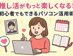 推し活がもっと楽しくなる！初心者でもできるパソコン活用術