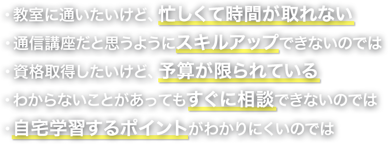 教室に通いたいけど、忙しくて時間が取れない 通信講座だと思うようにスキルアップできないのでは 資格取得したいけど、予算が限られている わからないことがあってもすぐ相談できないのでは 自宅学習するポイントがわかりにくいのでは